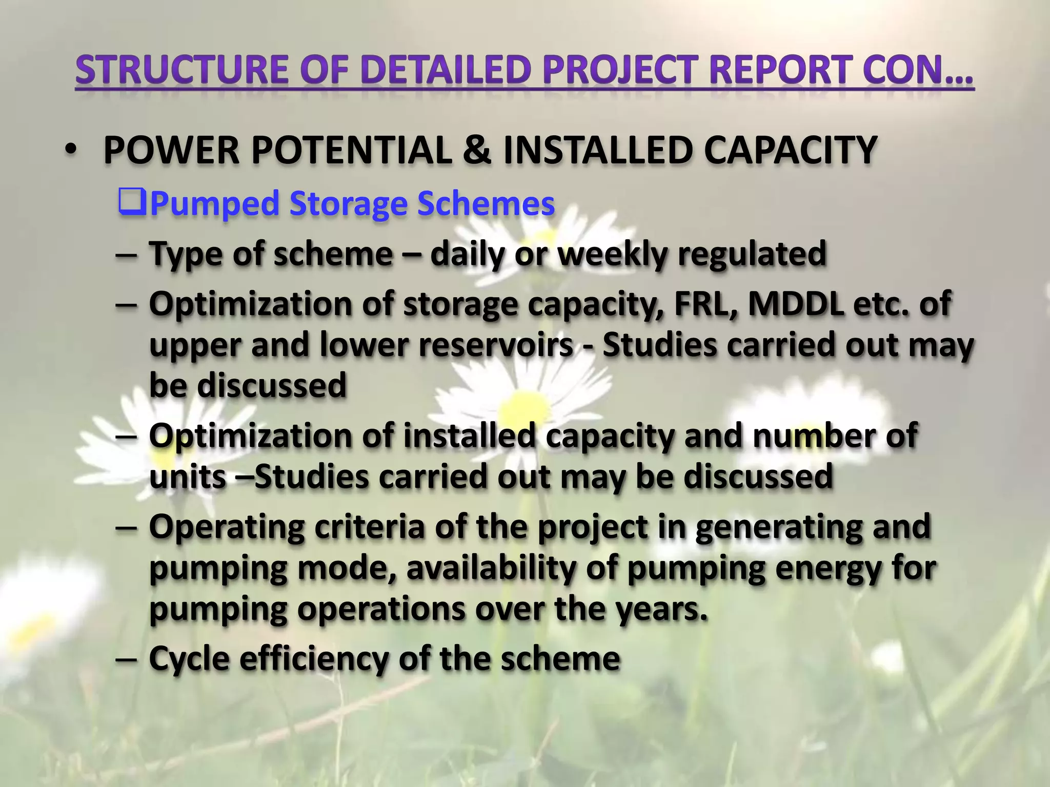 • POWER POTENTIAL & INSTALLED CAPACITY
Pumped Storage Schemes
– Type of scheme – daily or weekly regulated
– Optimization of storage capacity, FRL, MDDL etc. of
upper and lower reservoirs - Studies carried out may
be discussed
– Optimization of installed capacity and number of
units –Studies carried out may be discussed
– Operating criteria of the project in generating and
pumping mode, availability of pumping energy for
pumping operations over the years.
– Cycle efficiency of the scheme
 