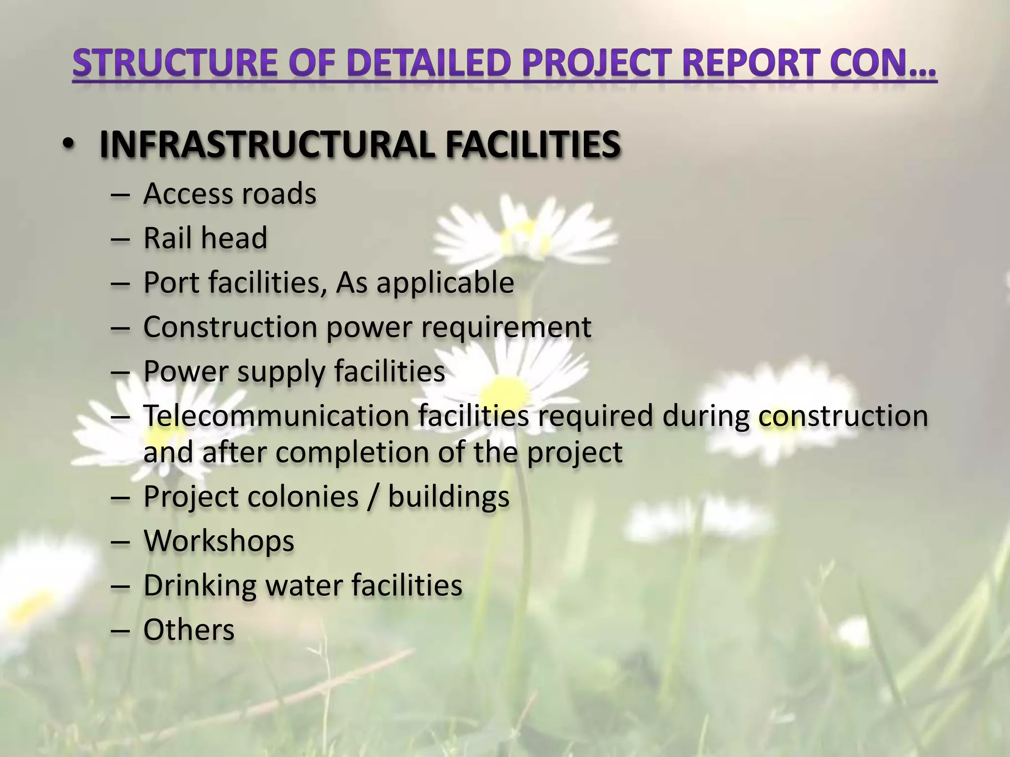 • INFRASTRUCTURAL FACILITIES
– Access roads
– Rail head
– Port facilities, As applicable
– Construction power requirement
– Power supply facilities
– Telecommunication facilities required during construction
and after completion of the project
– Project colonies / buildings
– Workshops
– Drinking water facilities
– Others
 