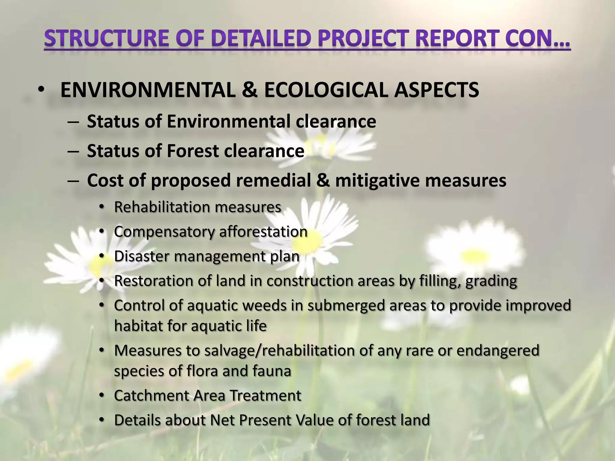 • ENVIRONMENTAL & ECOLOGICAL ASPECTS
– Status of Environmental clearance
– Status of Forest clearance
– Cost of proposed remedial & mitigative measures
• Rehabilitation measures
• Compensatory afforestation
• Disaster management plan
• Restoration of land in construction areas by filling, grading
• Control of aquatic weeds in submerged areas to provide improved
habitat for aquatic life
• Measures to salvage/rehabilitation of any rare or endangered
species of flora and fauna
• Catchment Area Treatment
• Details about Net Present Value of forest land
 