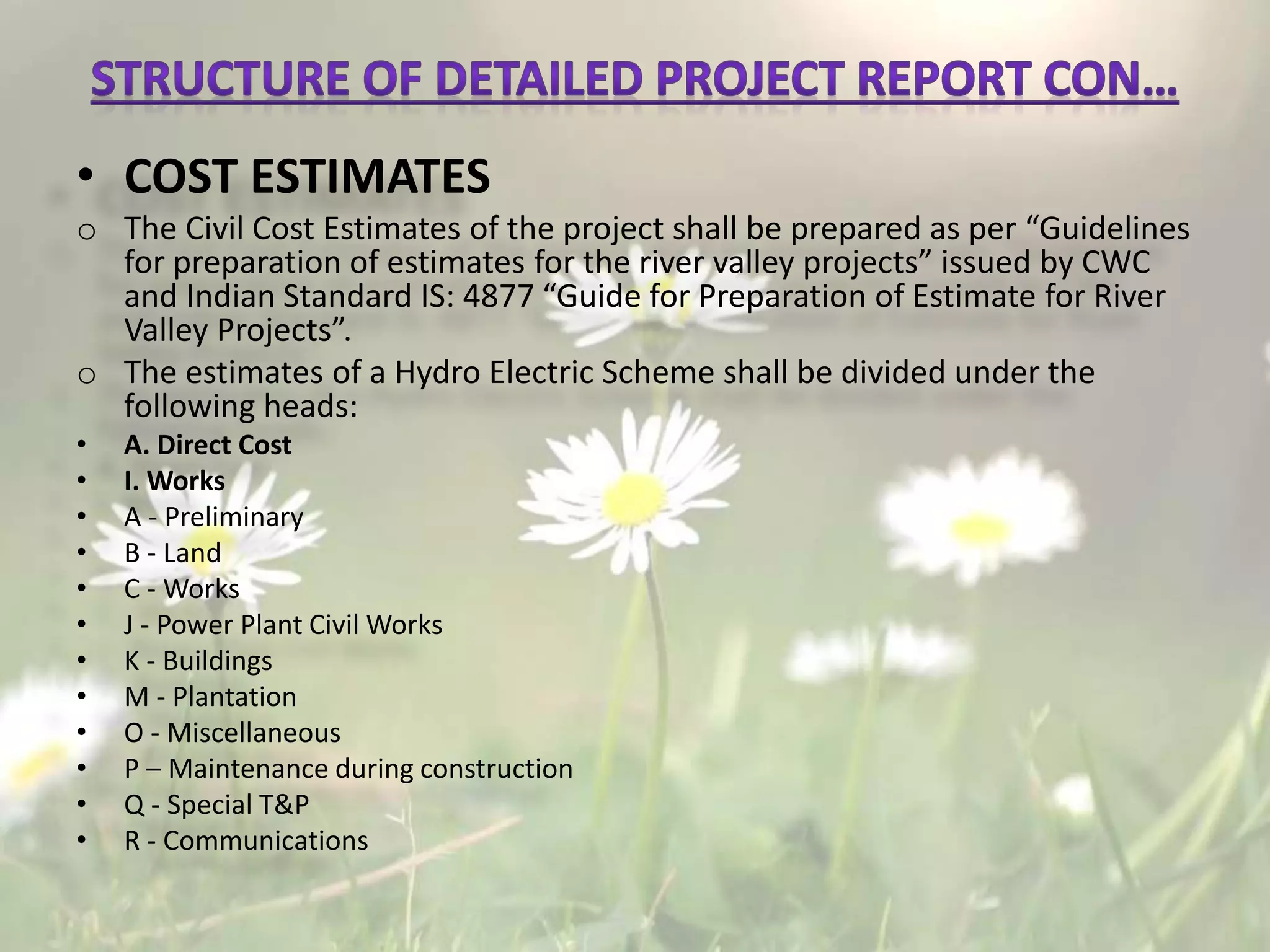 • COST ESTIMATES
o The Civil Cost Estimates of the project shall be prepared as per “Guidelines
for preparation of estimates for the river valley projects” issued by CWC
and Indian Standard IS: 4877 “Guide for Preparation of Estimate for River
Valley Projects”.
o The estimates of a Hydro Electric Scheme shall be divided under the
following heads:
• A. Direct Cost
• I. Works
• A - Preliminary
• B - Land
• C - Works
• J - Power Plant Civil Works
• K - Buildings
• M - Plantation
• O - Miscellaneous
• P – Maintenance during construction
• Q - Special T&P
• R - Communications
 