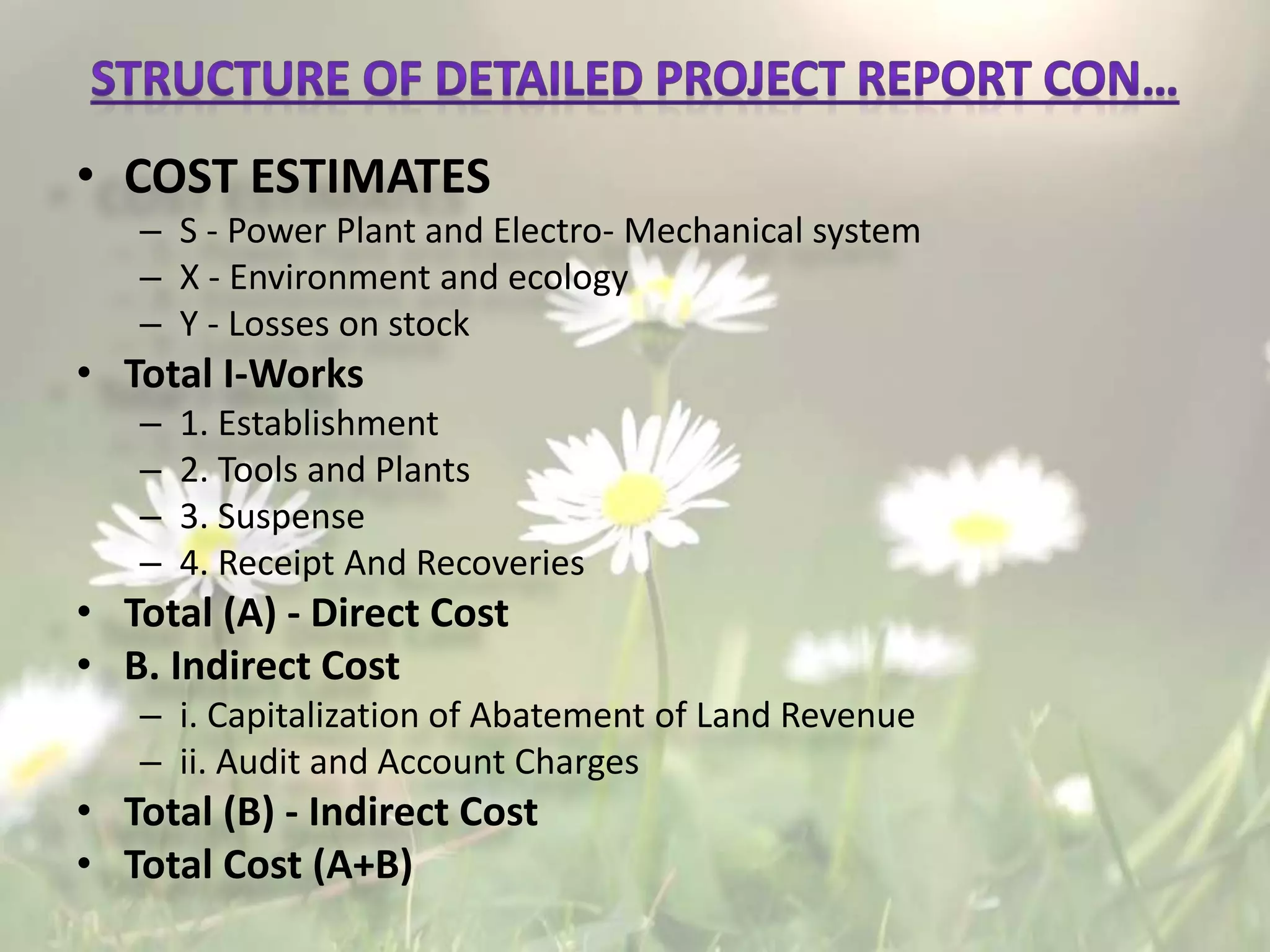 • COST ESTIMATES
– S - Power Plant and Electro- Mechanical system
– X - Environment and ecology
– Y - Losses on stock
• Total I-Works
– 1. Establishment
– 2. Tools and Plants
– 3. Suspense
– 4. Receipt And Recoveries
• Total (A) - Direct Cost
• B. Indirect Cost
– i. Capitalization of Abatement of Land Revenue
– ii. Audit and Account Charges
• Total (B) - Indirect Cost
• Total Cost (A+B)
 