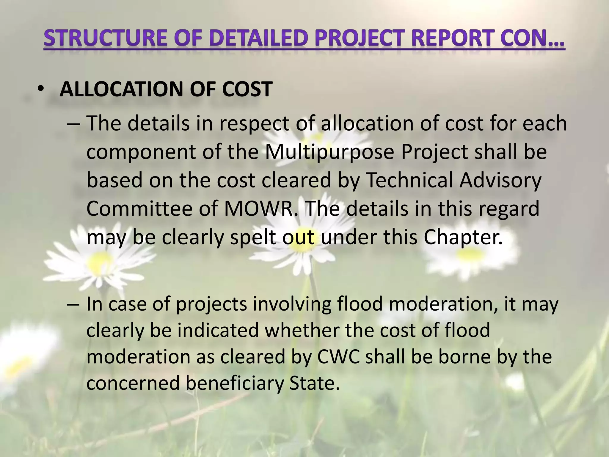 • ALLOCATION OF COST
– The details in respect of allocation of cost for each
component of the Multipurpose Project shall be
based on the cost cleared by Technical Advisory
Committee of MOWR. The details in this regard
may be clearly spelt out under this Chapter.
– In case of projects involving flood moderation, it may
clearly be indicated whether the cost of flood
moderation as cleared by CWC shall be borne by the
concerned beneficiary State.
 
