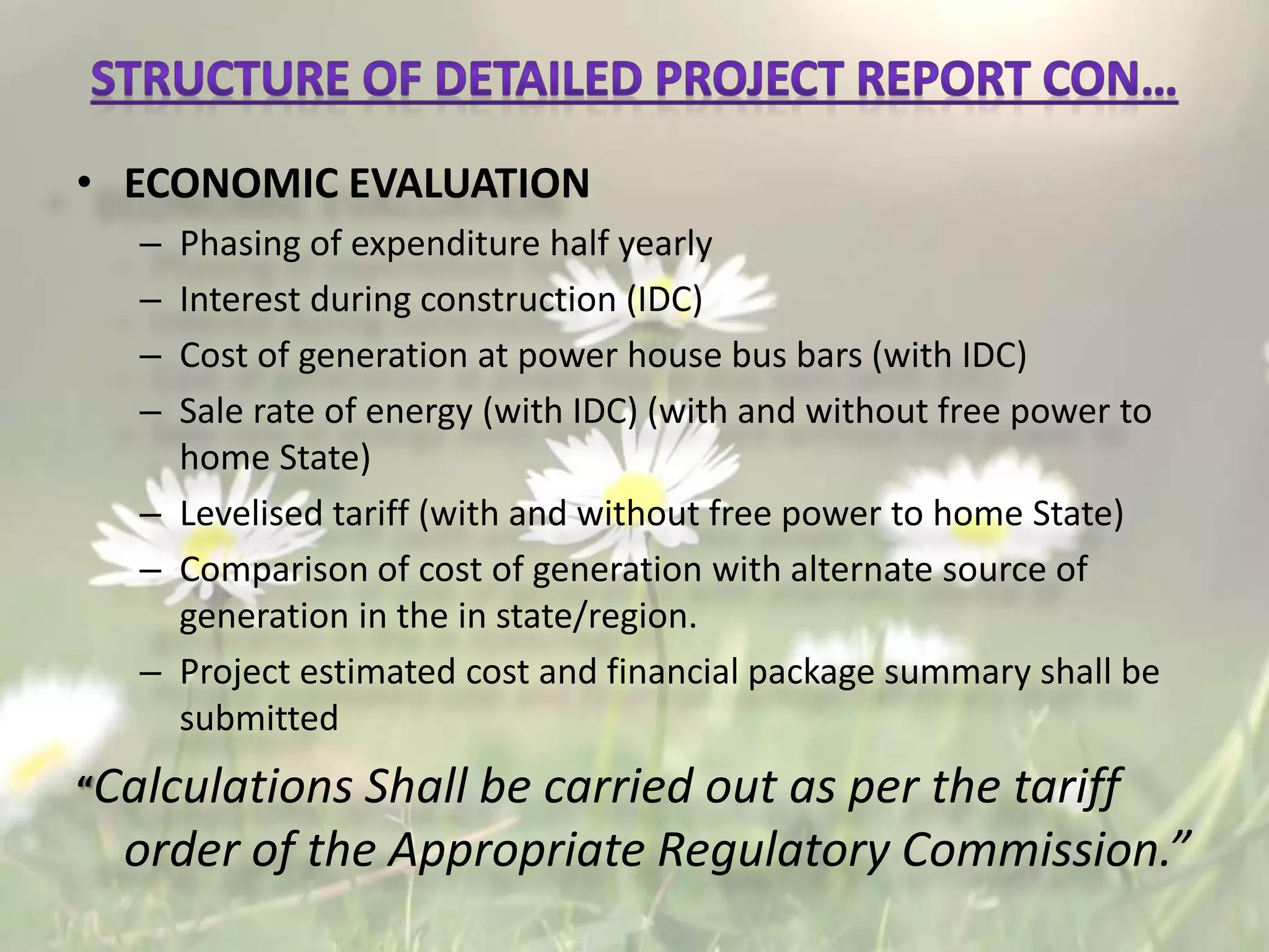 • ECONOMIC EVALUATION
– Phasing of expenditure half yearly
– Interest during construction (IDC)
– Cost of generation at power house bus bars (with IDC)
– Sale rate of energy (with IDC) (with and without free power to
home State)
– Levelised tariff (with and without free power to home State)
– Comparison of cost of generation with alternate source of
generation in the in state/region.
– Project estimated cost and financial package summary shall be
submitted
“Calculations Shall be carried out as per the tariff
order of the Appropriate Regulatory Commission.”
 