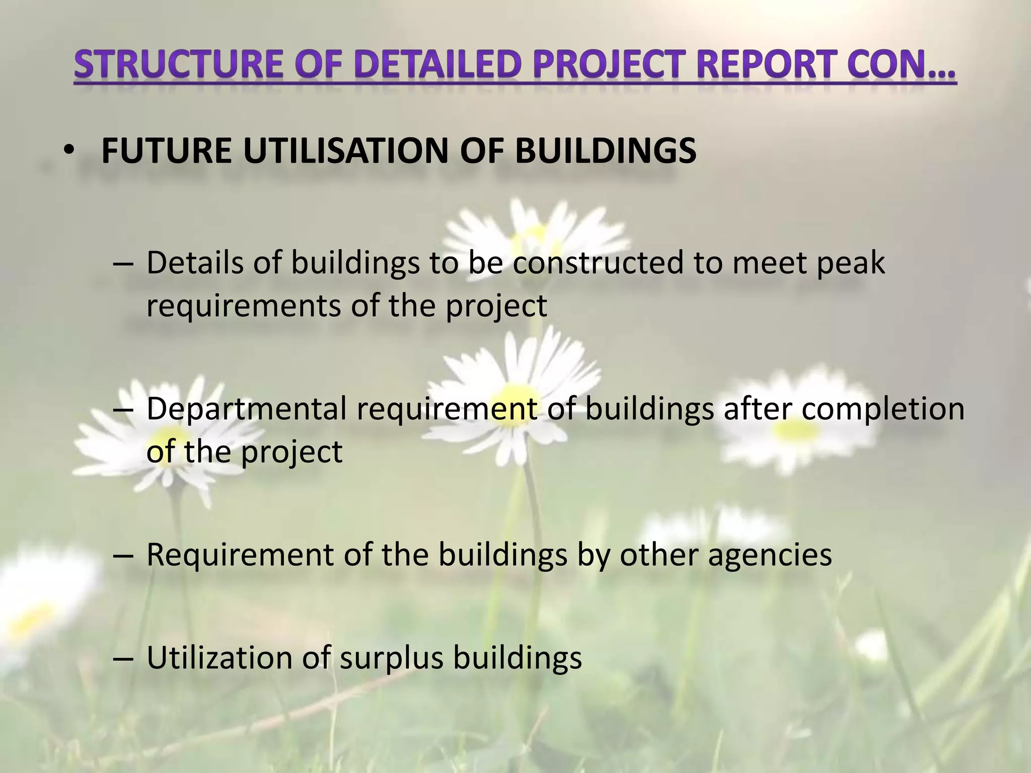 • FUTURE UTILISATION OF BUILDINGS
– Details of buildings to be constructed to meet peak
requirements of the project
– Departmental requirement of buildings after completion
of the project
– Requirement of the buildings by other agencies
– Utilization of surplus buildings
 