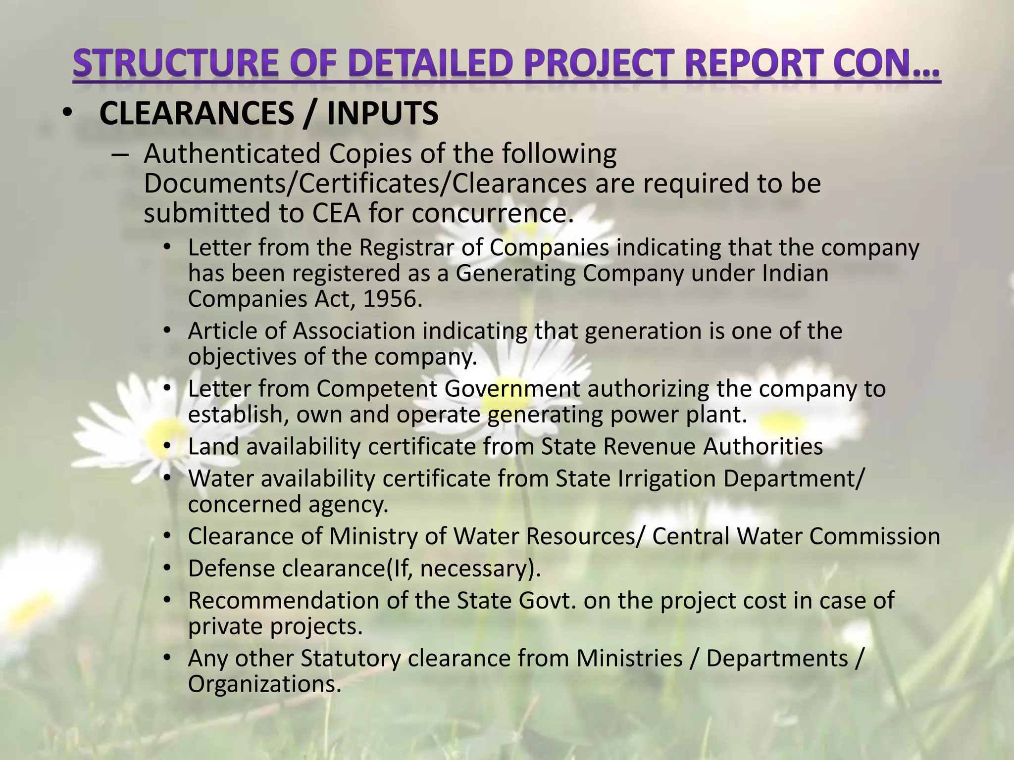 • CLEARANCES / INPUTS
– Authenticated Copies of the following
Documents/Certificates/Clearances are required to be
submitted to CEA for concurrence.
• Letter from the Registrar of Companies indicating that the company
has been registered as a Generating Company under Indian
Companies Act, 1956.
• Article of Association indicating that generation is one of the
objectives of the company.
• Letter from Competent Government authorizing the company to
establish, own and operate generating power plant.
• Land availability certificate from State Revenue Authorities
• Water availability certificate from State Irrigation Department/
concerned agency.
• Clearance of Ministry of Water Resources/ Central Water Commission
• Defense clearance(If, necessary).
• Recommendation of the State Govt. on the project cost in case of
private projects.
• Any other Statutory clearance from Ministries / Departments /
Organizations.
 