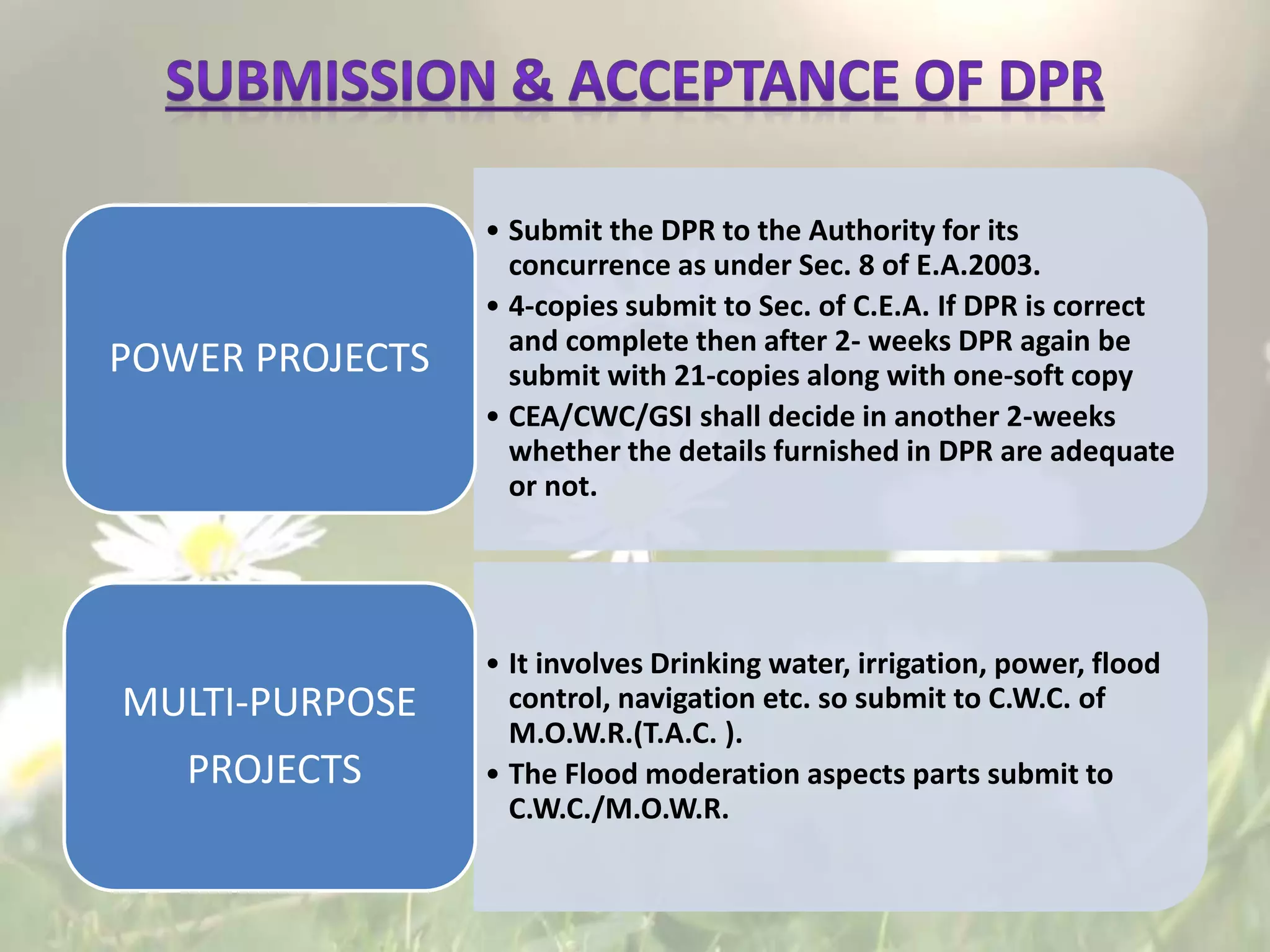 • Submit the DPR to the Authority for its
concurrence as under Sec. 8 of E.A.2003.
• 4-copies submit to Sec. of C.E.A. If DPR is correct
and complete then after 2- weeks DPR again be
submit with 21-copies along with one-soft copy
• CEA/CWC/GSI shall decide in another 2-weeks
whether the details furnished in DPR are adequate
or not.
POWER PROJECTS
• It involves Drinking water, irrigation, power, flood
control, navigation etc. so submit to C.W.C. of
M.O.W.R.(T.A.C. ).
• The Flood moderation aspects parts submit to
C.W.C./M.O.W.R.
MULTI-PURPOSE
PROJECTS
 