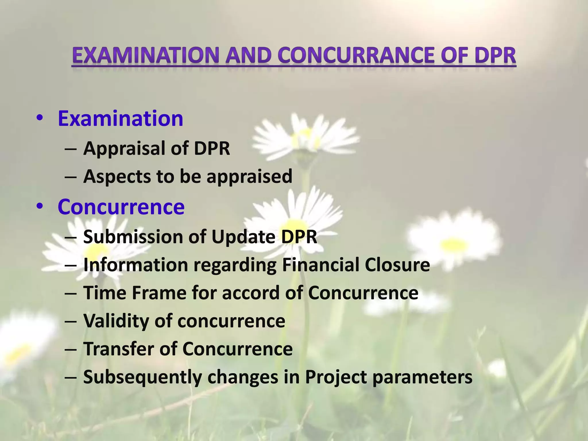 • Examination
– Appraisal of DPR
– Aspects to be appraised
• Concurrence
– Submission of Update DPR
– Information regarding Financial Closure
– Time Frame for accord of Concurrence
– Validity of concurrence
– Transfer of Concurrence
– Subsequently changes in Project parameters
 