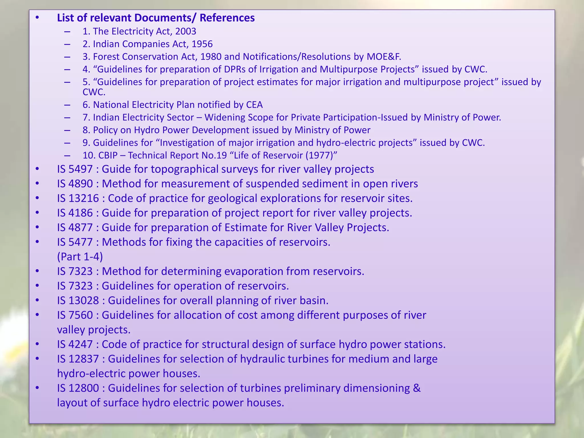 • List of relevant Documents/ References
– 1. The Electricity Act, 2003
– 2. Indian Companies Act, 1956
– 3. Forest Conservation Act, 1980 and Notifications/Resolutions by MOE&F.
– 4. “Guidelines for preparation of DPRs of Irrigation and Multipurpose Projects” issued by CWC.
– 5. “Guidelines for preparation of project estimates for major irrigation and multipurpose project” issued by
CWC.
– 6. National Electricity Plan notified by CEA
– 7. Indian Electricity Sector – Widening Scope for Private Participation-Issued by Ministry of Power.
– 8. Policy on Hydro Power Development issued by Ministry of Power
– 9. Guidelines for “Investigation of major irrigation and hydro-electric projects” issued by CWC.
– 10. CBIP – Technical Report No.19 “Life of Reservoir (1977)”
• IS 5497 : Guide for topographical surveys for river valley projects
• IS 4890 : Method for measurement of suspended sediment in open rivers
• IS 13216 : Code of practice for geological explorations for reservoir sites.
• IS 4186 : Guide for preparation of project report for river valley projects.
• IS 4877 : Guide for preparation of Estimate for River Valley Projects.
• IS 5477 : Methods for fixing the capacities of reservoirs.
(Part 1-4)
• IS 7323 : Method for determining evaporation from reservoirs.
• IS 7323 : Guidelines for operation of reservoirs.
• IS 13028 : Guidelines for overall planning of river basin.
• IS 7560 : Guidelines for allocation of cost among different purposes of river
valley projects.
• IS 4247 : Code of practice for structural design of surface hydro power stations.
• IS 12837 : Guidelines for selection of hydraulic turbines for medium and large
hydro-electric power houses.
• IS 12800 : Guidelines for selection of turbines preliminary dimensioning &
layout of surface hydro electric power houses.
 