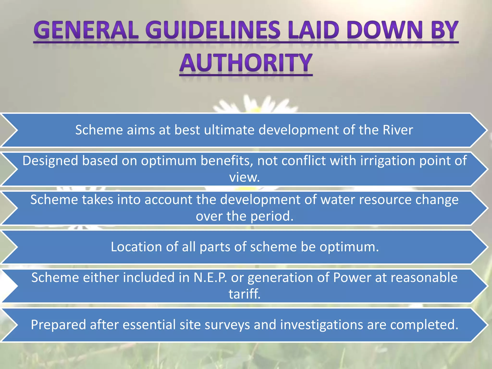 Scheme aims at best ultimate development of the River
Designed based on optimum benefits, not conflict with irrigation point of
view.
Scheme takes into account the development of water resource change
over the period.
Location of all parts of scheme be optimum.
Scheme either included in N.E.P. or generation of Power at reasonable
tariff.
Prepared after essential site surveys and investigations are completed.
 