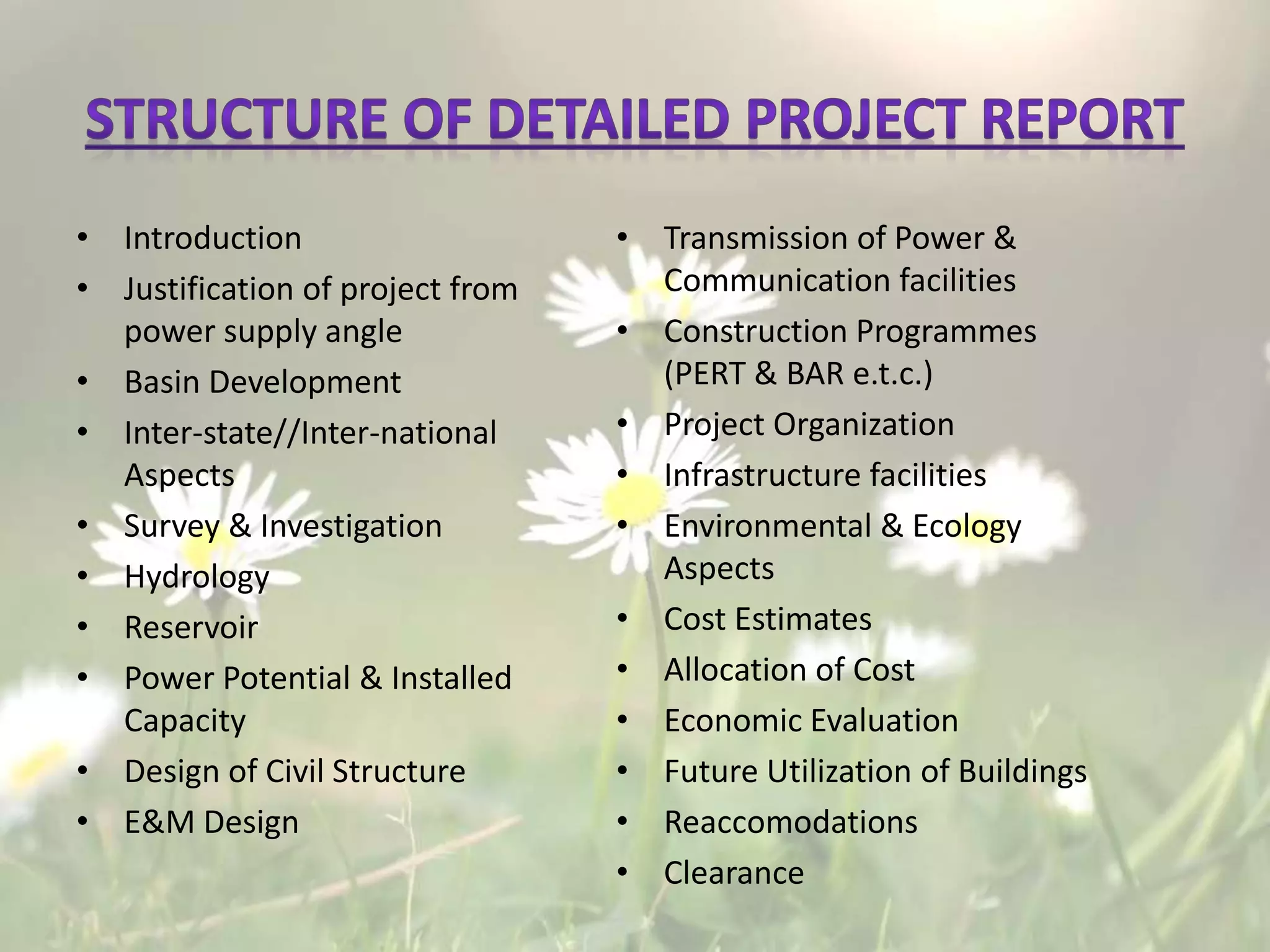 • Introduction
• Justification of project from
power supply angle
• Basin Development
• Inter-state//Inter-national
Aspects
• Survey & Investigation
• Hydrology
• Reservoir
• Power Potential & Installed
Capacity
• Design of Civil Structure
• E&M Design
• Transmission of Power &
Communication facilities
• Construction Programmes
(PERT & BAR e.t.c.)
• Project Organization
• Infrastructure facilities
• Environmental & Ecology
Aspects
• Cost Estimates
• Allocation of Cost
• Economic Evaluation
• Future Utilization of Buildings
• Reaccomodations
• Clearance
 