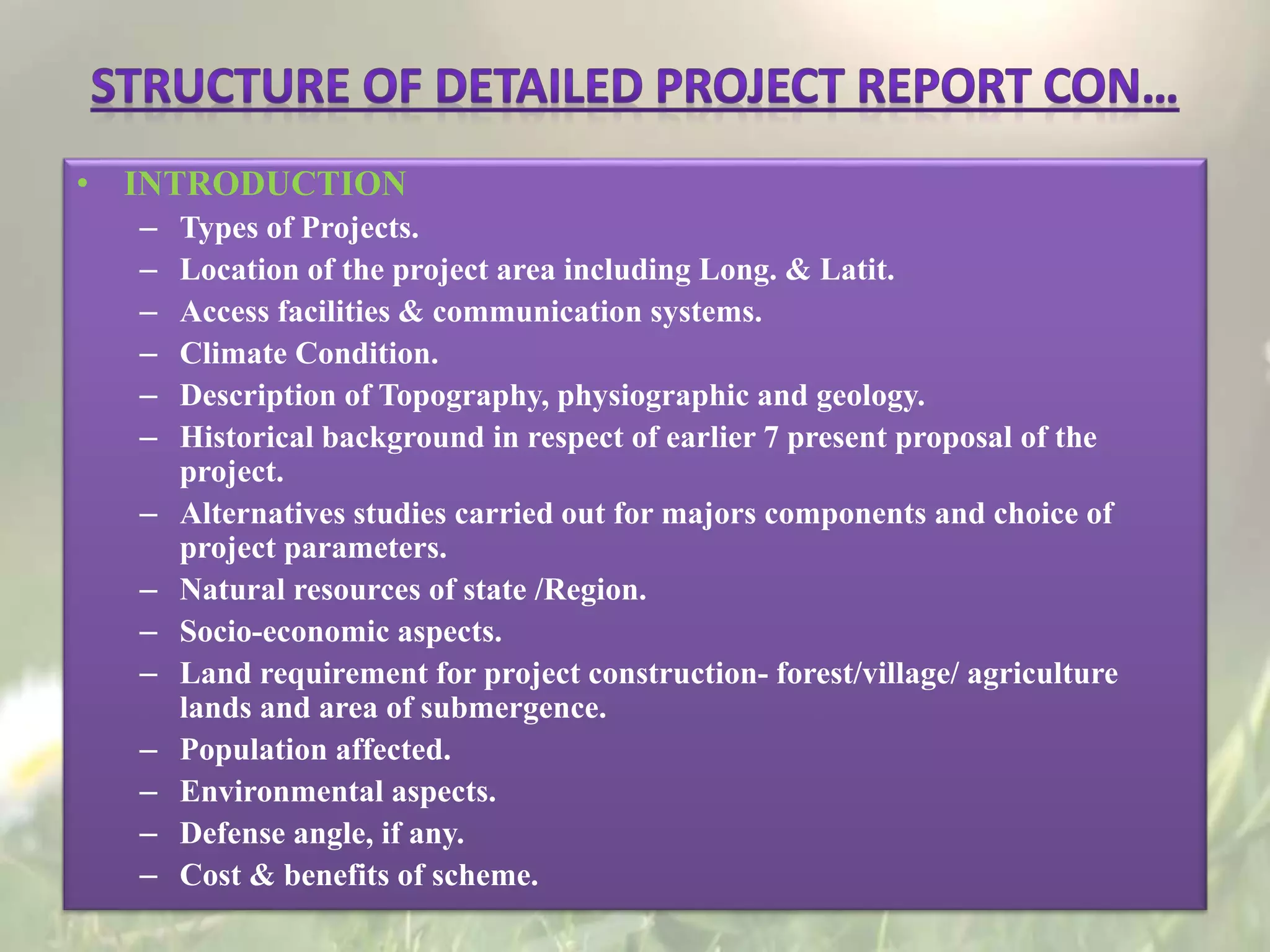 • INTRODUCTION
– Types of Projects.
– Location of the project area including Long. & Latit.
– Access facilities & communication systems.
– Climate Condition.
– Description of Topography, physiographic and geology.
– Historical background in respect of earlier 7 present proposal of the
project.
– Alternatives studies carried out for majors components and choice of
project parameters.
– Natural resources of state /Region.
– Socio-economic aspects.
– Land requirement for project construction- forest/village/ agriculture
lands and area of submergence.
– Population affected.
– Environmental aspects.
– Defense angle, if any.
– Cost & benefits of scheme.
 