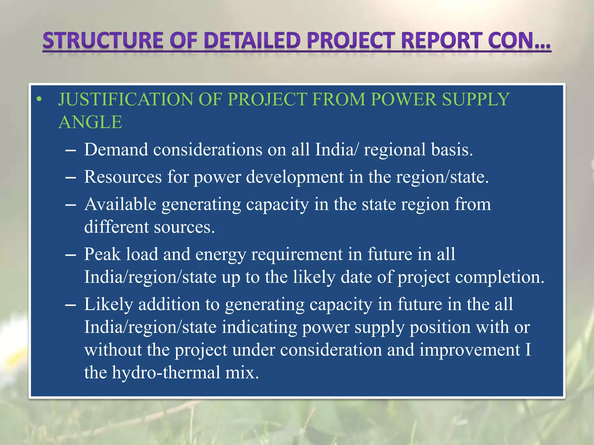 • JUSTIFICATION OF PROJECT FROM POWER SUPPLY
ANGLE
– Demand considerations on all India/ regional basis.
– Resources for power development in the region/state.
– Available generating capacity in the state region from
different sources.
– Peak load and energy requirement in future in all
India/region/state up to the likely date of project completion.
– Likely addition to generating capacity in future in the all
India/region/state indicating power supply position with or
without the project under consideration and improvement I
the hydro-thermal mix.
 