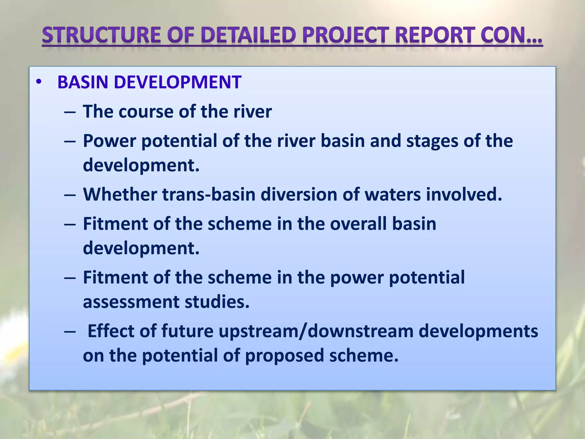 • BASIN DEVELOPMENT
– The course of the river
– Power potential of the river basin and stages of the
development.
– Whether trans-basin diversion of waters involved.
– Fitment of the scheme in the overall basin
development.
– Fitment of the scheme in the power potential
assessment studies.
– Effect of future upstream/downstream developments
on the potential of proposed scheme.
 