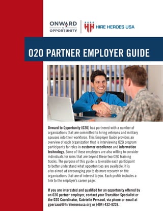 O2O PARTNER EMPLOYER GUIDE
Onward to Opportunity (O2O) has partnered with a number of
organizations that are committed to hiring veterans and military
spouses into their workforce. This Employer Guide provides an
overview of each organization that is interviewing O2O program
participants for roles in customer excellence and information
technology. Some of these employers are also willing to consider
individuals for roles that are beyond these two O2O training
tracks. The purpose of this guide is to enable each participant
to better understand what opportunities are available. It is
also aimed at encouraging you to do more research on the
organizations that are of interest to you. Each proﬁle includes a
link to the employer’s career page.
If you are interested and qualiﬁed for an opportunity offered by
an O2O partner employer, contact your Transition Specialist or
the O2O Coordinator, Gabrielle Persaud, via phone or email at
gpersaud@hireheroesusa.org or (404) 432-8238.
 