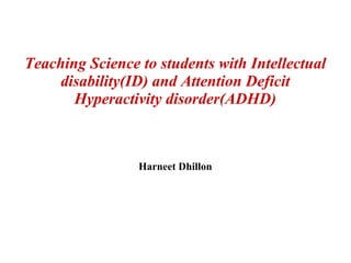 Teaching Science to students with Intellectual
disability(ID) and Attention Deficit
Hyperactivity disorder(ADHD)
Harneet Dhillon
 