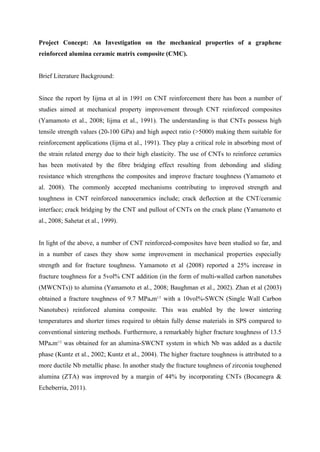 Project Concept: An Investigation on the mechanical properties of a graphene
reinforced alumina ceramic matrix composite (CMC).
Brief Literature Background:
Since the report by Iijma et al in 1991 on CNT reinforcement there has been a number of
studies aimed at mechanical property improvement through CNT reinforced composites
(Yamamoto et al., 2008; Iijma et al., 1991). The understanding is that CNTs possess high
tensile strength values (20-100 GPa) and high aspect ratio (>5000) making them suitable for
reinforcement applications (Iijma et al., 1991). They play a critical role in absorbing most of
the strain related energy due to their high elasticity. The use of CNTs to reinforce ceramics
has been motivated by the fibre bridging effect resulting from debonding and sliding
resistance which strengthens the composites and improve fracture toughness (Yamamoto et
al. 2008). The commonly accepted mechanisms contributing to improved strength and
toughness in CNT reinforced nanoceramics include; crack deflection at the CNT/ceramic
interface; crack bridging by the CNT and pullout of CNTs on the crack plane (Yamamoto et
al., 2008; Sahetat et al., 1999).
In light of the above, a number of CNT reinforced-composites have been studied so far, and
in a number of cases they show some improvement in mechanical properties especially
strength and for fracture toughness. Yamamoto et al (2008) reported a 25% increase in
fracture toughness for a 5vol% CNT addition (in the form of multi-walled carbon nanotubes
(MWCNTs)) to alumina (Yamamoto et al., 2008; Baughman et al., 2002). Zhan et al (2003)
obtained a fracture toughness of 9.7 MPa.m1/2
with a 10vol%-SWCN (Single Wall Carbon
Nanotubes) reinforced alumina composite. This was enabled by the lower sintering
temperatures and shorter times required to obtain fully dense materials in SPS compared to
conventional sintering methods. Furthermore, a remarkably higher fracture toughness of 13.5
MPa.m1/2
was obtained for an alumina-SWCNT system in which Nb was added as a ductile
phase (Kuntz et al., 2002; Kuntz et al., 2004). The higher fracture toughness is attributed to a
more ductile Nb metallic phase. In another study the fracture toughness of zirconia toughened
alumina (ZTA) was improved by a margin of 44% by incorporating CNTs (Bocanegra &
Echeberria, 2011).
 
