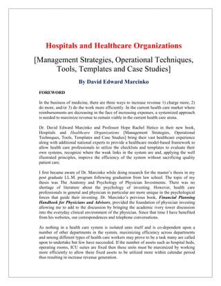 Hospitals and Healthcare Organizations
[Management Strategies, Operational Techniques,
Tools, Templates and Case Studies]
By David Edward Marcinko
FOREWORD
In the business of medicine, there are three ways to increase revenue 1) charge more, 2)
do more, and/or 3) do the work more efficiently. In the current health care market where
reimbursements are decreasing in the face of increasing expenses, a systemized approach
is needed to maximize revenue to remain viable in the current health care arena.
Dr. David Edward Marcinko and Professor Hope Rachel Hetico in their new book,
Hospitals and Healthcare Organizations [Management Strategies, Operational
Techniques, Tools, Templates and Case Studies] bring their vast healthcare experience
along with additional national experts to provide a healthcare model-based framework to
allow health care professionals to utilize the checklists and templates to evaluate their
own systems, recognize where the weak links in the system are and, applying the well
illustrated principles, improve the efficiency of the system without sacrificing quality
patient care.
I first became aware of Dr. Marcinko while doing research for the master’s thesis in my
post graduate LL.M. program following graduation from law school. The topic of my
thesis was The Anatomy and Psychology of Physician Investments. There was no
shortage of literature about the psychology of investing. However, health care
professionals in general and physician in particular are more unique in the psychological
forces that guide their investing. Dr. Marcinko’s previous book, Financial Planning
Handbook for Physicians and Advisors, provided the foundation of physician investing
allowing me to add to the discussion by bringing the academic ivory tower discussion
into the everyday clinical environment of the physician. Since that time I have benefited
from his websites, our correspondences and telephone conversations.
As nothing in a health care system is isolated unto itself and is co-dependent upon a
number of other departments in the system, maximizing efficiency across departments
and among different types of health care workers may prove to be a task many are called
upon to undertake but few have succeeded. If the number of assets such as hospital beds,
operating rooms, ICU suites are fixed then these units must be maximized by working
more efficiently to allow these fixed assets to be utilized more within calendar period
thus resulting in increase revenue generation.
 
