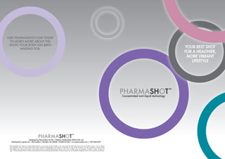 YOUR BEST SHOT
FOR A HEALTHIER,
MORE VIBRANT
LIFESTYLE
Distributed by PharmaShot UK LTD | Watford, Hertfordshire WD24 7XA, UK
Distributed by Lapréio LLC | PharmaShot | Marietta, GA.30068 | MADE IN USA | www.pharmashot.com | 1-877-609-2237
VISIT PHARMASHOT.COM TODAY
TO LEARN MORE ABOUT THE
SHOTS YOUR BODY HAS BEEN
WAITING FOR.
Recommended use: drink one whole bottle daily (two ounces) for maximum effect | Do not exceed the daily allowance (one 2oz bottle a day) | Use or discard
any remainder within 72 hours (three days) after opening | Refrigeration not required | Warning: In some of the products you may experience a Niacin Flush
(hot feeling, skin redness) that lasts a few minutes, due to increased blood flow near the skin | Do not take if you are pregnant, nursing or under 18 years of
age | †
These statements have not been evaluated by the Food and Drug Administration. These products are not intended to diagnose, treat, cure or prevent any disease.
 