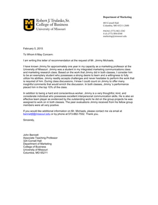 February 5, 2015
To Whom It May Concern:
I am writing this letter of recommendation at the request of Mr. Jimmy Michaels.
I have known Jimmy for approximately one year in my capacity as a marketing professor at the
University of Missouri. Jimmy was a student in my integrated marketing communications class
and marketing research class. Based on the work that Jimmy did in both classes, I consider him
to be an exemplary student who possesses a strong desire to learn and a willingness to fully
utilize his abilities. Jimmy readily accepts challenges and never hesitates to perform the work that
is required of him. During class discussions, I knew I could count on Jimmy to offer many
insightful comments that would enrich the discussion. In both classes, Jimmy ’s performance
placed him in the top 10% of the class.
In addition to being a hard and conscientious worker, Jimmy is a very thoughtful, kind, and
considerate individual who possesses excellent interpersonal communication skills. He is also an
effective team player as evidenced by the outstanding work he did on the group projects he was
assigned to work on in both classes. The peer evaluations Jimmy received from his fellow group
members were all very positive.
If you would like additional information on Mr. Michaels, please contact me via email at
bennettjf@missouri.edu or by phone at 573-882-7552. Thank you.
Sincerely,
John Bennett
Associate Teaching Professor
324 Cornell Hall
Department of Marketing
College of Business
University of Missouri
Columbia, MO 65211
Department of Marketing
403 Cornell Hall
Columbia, MO 65211-2600
PHONE (573) 882-3282
FAX (573) 884-0368
marketing@missouri.edu
 