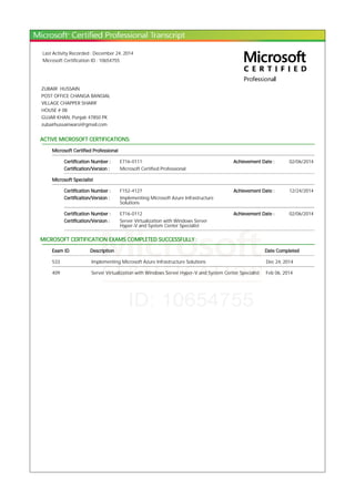 Last Activity Recorded : December 24, 2014
Microsoft Certification ID : 10654755
ZUBAIR HUSSAIN
POST OFFICE CHANGA BANGIAL
VILLAGE CHAPPER SHARIF
HOUSE # 08
GUJAR KHAN, Punjab 47850 PK
zubairhussainwarsi@gmail.com
ACTIVE MICROSOFT CERTIFICATIONS:
Microsoft Certified Professional
Certification Number : E716-0111 Achievement Date : 02/06/2014
Certification/Version : Microsoft Certified Professional
Microsoft Specialist
Certification Number : F152-4127 Achievement Date : 12/24/2014
Certification/Version : Implementing Microsoft Azure Infrastructure
Solutions
Certification Number : E716-0112 Achievement Date : 02/06/2014
Certification/Version : Server Virtualization with Windows Server
Hyper-V and System Center Specialist
MICROSOFT CERTIFICATION EXAMS COMPLETED SUCCESSFULLY :
Exam ID Description Date Completed
533 Implementing Microsoft Azure Infrastructure Solutions Dec 24, 2014
409 Server Virtualization with Windows Server Hyper-V and System Center Specialist Feb 06, 2014
 
