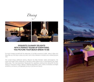 Dining
EXQUISITE CULINARY DELIGHTS
WITH A PERFECT BLEND OF EVERYTHING
YOU PICTURE YOUR BEACH BREAK TO BE
For lunch indulge yourself with the delicacies of Lily Maa sumptuous buffet, while in Vibes and
Aqua Bar you can enjoy a tasty à la carte lunch menu between a sunbath and a refreshing pool
dive.
The sunset brings additional options. Beyond Lily Maa thematic nights extravagance, the
Orient and Indian fusion influences of Tamarind cuisine glance from a mind blowing over water
sitting area. The must experience Teppanyaki live Japanese cooking show along with the fine
dining Le Turquoise D’Aqua, offering a delicate degustation menu under an exclusive moonlight
ambience, promise an unforgettable journey of aromas and flavors.
 