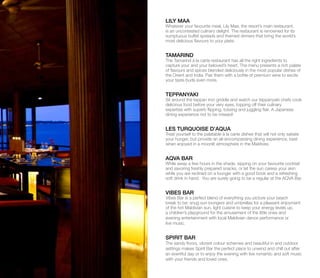 LILY MAA
Whatever your favourite meal, Lily Maa, the resort’s main restaurant,
is an uncontested culinary delight. The restaurant is renowned for its
sumptuous buffet spreads and themed dinners that bring the world’s
most delicious flavours to your plate.
TAMARIND
The Tamarind à la carte restaurant has all the right ingredients to
capture your and your beloved’s heart. The menu presents a rich palate
of flavours and spices blended deliciously in the most popular dishes of
the Orient and India. Pair them with a bottle of premium wine to excite
your taste buds even more.
TEPPANYAKI
Sit around the teppan iron griddle and watch our teppanyaki chefs cook
delicious food before your very eyes, topping off their culinary
expertise with superb flipping, tossing and juggling flair. A Japanese
dining experience not to be missed!
LES TURQUOISE D’AQUA
Treat yourself to the palatable à la carte dishes that will not only satiate
your hunger, but provide an all-encompassing dining experience, best
when enjoyed in a moonlit atmosphere in the Maldives.
AQVA BAR
While away a few hours in the shade, sipping on your favourite cocktail
and savoring freshly prepared snacks, or let the sun caress your skin
while you are reclined on a lounger with a good book and a refreshing
soft drink in hand. You are surely going to be a regular at the AQVA Bar.
VIBES BAR
Vibes Bar is a perfect blend of everything you picture your beach
break to be: snug sun loungers and umbrellas for a pleasant enjoyment
of the hot Maldivian sun, light cuisine to keep your energy levels up,
a children’s playground for the amusement of the little ones and
evening entertainment with local Maldivian dance performance or
live music.
SPIRIT BAR
The sandy floors, vibrant colour schemes and beautiful in and outdoor
settings makes Spirit Bar the perfect place to unwind and chill out after
an eventful day or to enjoy the evening with live romantic and soft music
with your friends and loved ones.
 