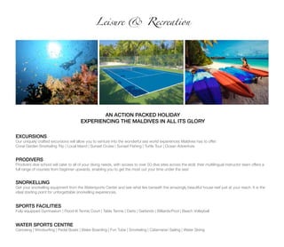 Leisure & Recreation
AN ACTION PACKED HOLIDAY
EXPERIENCING THE MALDIVES IN ALL ITS GLORY
EXCURSIONS
Our uniquely crafted excursions will allow you to venture into the wonderful sea world experiences Maldives has to offer:
Coral Garden Snorkeling Trip | Local Island | Sunset Cruise | Sunset Fishing | Turtle Tour | Ocean Adventure
PRODIVERS
Prodivers dive school will cater to all of your diving needs, with access to over 50 dive sites across the atoll; their multilingual instructor team offers a
full range of courses from beginner upwards, enabling you to get the most out your time under the sea!
SNORKELLING
Get your snorkelling equipment from the Watersports Center and see what lies beneath the amazingly beautiful house reef just at your reach. It is the
ideal starting point for unforgettable snorkelling experiences.
SPORTS FACILITIES
Fully equipped Gymnasium | Flood-lit Tennis Court | Table Tennis | Darts | Garlando | Billiards/Pool | Beach Volleyball
WATER SPORTS CENTRE
Canoeing | Windsurfing | Pedal Boats | Wake Boarding | Fun Tube | Snorkeling | Catamaran Sailing | Water Skiing
 