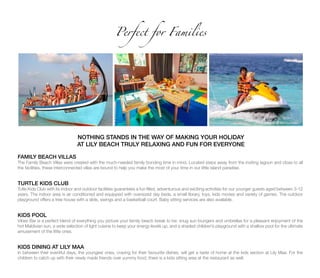 Perfect for Families
NOTHING STANDS IN THE WAY OF MAKING YOUR HOLIDAY
AT LILY BEACH TRULY RELAXING AND FUN FOR EVERYONE
FAMILY BEACH VILLAS
The Family Beach Villas were created with the much-needed family bonding time in mind. Located steps away from the inviting lagoon and close to all
the facilities, these interconnected villas are bound to help you make the most of your time in our little island paradise.
TURTLE KIDS CLUB
Tutle Kids Club with its indoor and outdoor facilities guarantees a fun filled, adventurous and exciting activities for our younger guests aged between 3-12
years. The indoor area is air conditioned and equipped with oversized day beds, a small library, toys, kids movies and variety of games. The outdoor
playground offers a tree house with a slide, swings and a basketball court. Baby sitting services are also available.
KIDS POOL
Vibes Bar is a perfect blend of everything you picture your family beach break to be: snug sun loungers and umbrellas for a pleasant enjoyment of the
hot Maldivian sun, a wide selection of light cuisine to keep your energy levels up, and a shaded children’s playground with a shallow pool for the ultimate
amusement of the little ones.
KIDS DINING AT LILY MAA
In between their eventful days, the youngest ones, craving for their favourite dishes, will get a taste of home at the kids section at Lily Maa. For the
children to catch up with their newly made friends over yummy food, there is a kids sitting area at the restaurant as well.
 