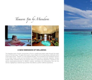 Tamara Spa by Mandara
A NEW DIMENSION OF WELLBEING
The beguiling scent of exotic aromas lays in the air, a gentle sea breeze wafts through the bright
rooms of the sanctuary. The glass floors grant unique insights into the fascinating underwater world
of the Indian Ocean. “Tamara” is a truly inspirational place. Accompanied by the meditative whoosh
of the Indian Ocean, body and soul embark on a holistic journey of absolute relaxation. Tamara
reveals holistic therapies that go far beyond those of a typical spa experience. Inspired by the
various rejuvenating practices of different cultures, techniques and philosophies flow into the
Tamara, highlighting a selected spa portfolio that delivers a perfect wellness experience.
 