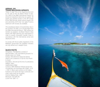 ARRIVAL VIA
TRANS MALDIVIAN AIRWAYS
“Relax in style” this is the beginning and end
to any stay at the Lily Beach Resort & Spa.
Our staff at the Malé International Airport on
arrival and departure welcomes our guests. All
guests are granted access to the VIP lounge
at the TMA terminal, where various snacks, hot
and cold drinks, Wi-Fi inter- net, cable TV and a
washroom with shower are available.
The paradisiacal island of Huvahendhoo lies in
the southern Ari Atoll, a 25 minutes flight from
the Malé International Airport. TMA carries out
transfer via seaplane. Lily Beach Resort & Spa
assists with flight planning and reservations in
order to ensure convenient transfer times in
accordance with the international arrival and
departure times.
To comply with the air safety regulations of the
Maldivian government the seaplane transfers
are only carried out in daylight hours.
QUICK FACTS
Geography: The Maldives consists of
approximately 1190 coral islands grouped in a
double chain of 27 Atolls.
Surface: 900,000 Km2 where the islands
stretch over a distance of 700 Km from North
to South.
Population: 345,023 (at the time of publication)
Religion: Islam
Capital Island: Male’
Currency: MRF Maldivian Rufiyaa (at the time
of publication the exchange rate is MRF 15.42
= USD 1). Most used currency is US Dollars,
however in the resorts all major currencies and
major credit cards are accepted.
Country Dialing Code: +960
Electricity: 240 Volts AC
Local Time: GMT + 5
 