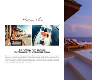 There are no surprises to cloud your relaxation. Enjoy carefree dining, use of the wide range of
activities at the resort and the freedom to discover the beauty of the Maldivian Island world on
excursions. The luxury all-inclusive concept guarantees a calculable all-round package that leaves
no wish unfulfilled. Every stay at the exclusive Platinum Plan resort is an incomparable experience
that is remembered afterwards with a fond smile.
Platinum Plan
THE PLATINUM PLAN DELIVERS
THE PROMISE OF AN UNTROUBLED BREAK
 