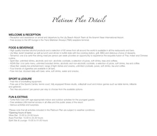 WELCOME & RECEPTION
- Reception and assistance on arrival and departure by the Lily Beach Airport Team at the Ibramin Nasir International Airport.
- Free access to the VIP lounge in the Trans Maldvian Airways (TMA) seaplane terminal.
FOOD & BEVERAGE
- High quality branded alcohol products and a selection of 80 wines from all around the world is available in all the restaurants and bars.
- Lily Maa: lavish breakfast as well as lunch and dinner in buffet style with live cooking station, grill, BBQ and delicious choice of desserts.
- Tamarind: one à la carte fine dining meal per person per week provides an opportunity to experience the exquisite fusion of Thai, Indian and Chinese
cuisine.
- Spirit Bar: unlimited drinks, alcoholic and non- alcoholic cocktails, a selection of juices, soft drinks, teas and coffees.
- AQVA Bar: à la carte menu, unlimited branded drinks, alcoholic and non-alcoholic cocktails, a selection of juices, soft drinks, tea and coffee.
- Vibes Bar: weekly live entertainment, range of light dishes and snacks, unlimited cocktails, juices, soft drinks, tea and coffee.
- Four brands of cigarettes are available in all bars.
- Free mini bar, stocked daily with beer, wine, soft drinks, water and snacks.
SPORT & LEISURE
- Free hire of snorkelling equipment.
- Free use of the Sports Centre: tennis court, fully equipped fitness studio, volleyball court and indoor games such as table tennis, billiards
and garlando.
- Two free excursions* per person per stay to choose from the available options.
FUN & EXTRAS
- Turtle Kids Club with age-appropriate indoor and outdoor activities for the youngest guests.
- Free wireless-LAN Internet access in all villas and the public areas of the resort.
- Various activities and surprises.
*Please note that all activities included in the Platinum Plan are subject to weather conditions
*Opening hours of bars:
Vibes Bar: 10.00 to 24.00 hours
Aqva Pool Bar: 10.00 to 22.30 hours
Spirit Bar & Lounge: 10.00 to 01.00 hours
Platinum Plan Details
 