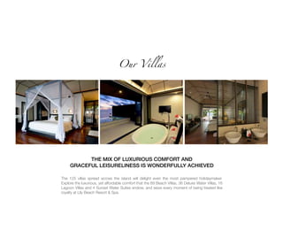 Our Villas
THE MIX OF LUXURIOUS COMFORT AND
GRACEFUL LEISURELINESS IS WONDERFULLY ACHIEVED
The 125 villas spread across the island will delight even the most pampered holidaymaker.
Explore the luxurious, yet affordable comfort that the 69 Beach Villas, 36 Deluxe Water Villas, 16
Lagoon Villas and 4 Sunset Water Suites endow, and seize every moment of being treated like
royalty at Lily Beach Resort & Spa.
 
