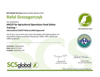 2000 Powell Street, STE 600, Emeryville, CA 94608 USA
Rafal Grezegorczyk
SCS Global Services does hereby declare that
Has completed a
HACCP for Agricultural Operations Food Safety
Training –
International HACCP Alliance (IHA) Approved
The 16 hour course with exam covers the design and implementation of a
Food Safety Program including: Prerequisites, GMPs, GAPs, HACCP and
HARPC guidelines.
______________________________________________________________________________________
Instructor: Greg Komar
Date: April 4-5, 2016
Location: Santa Rosa, CA
Margaret Kolk
Director of Training
Robert Hrubes
Executive Vice President
 