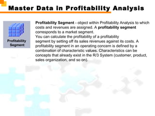 Master Data in Profitability Analysis
Profitability
Segment
Profitability Segment - object within Profitability Analysis to which
costs and revenues are assigned. A profitability segment
corresponds to a market segment.
You can calculate the profitability of a profitability
segment by setting off its sales revenues against its costs. A
profitability segment in an operating concern is defined by a
combination of characteristic values. Characteristics can be
concepts that already exist in the R/3 System (customer, product,
sales organization, and so on).
 