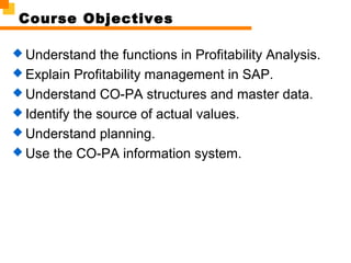 Course Objectives
 Understand the functions in Profitability Analysis.
 Explain Profitability management in SAP.
 Understand CO-PA structures and master data.
 Identify the source of actual values.
 Understand planning.
 Use the CO-PA information system.
 