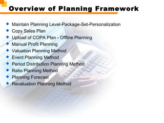 Overview of Planning Framework
 Maintain Planning Level-Package-Set-Personalization
 Copy Sales Plan
 Upload of COPA Plan - Offline Planning
 Manual Profit Planning
 Valuation Planning Method
 Event Planning Method
 Period Distribution Planning Method
 Ratio Planning Method
 Planning Forecast
 Revaluation Planning Method
 