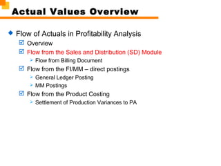 Actual Values Overview
 Flow of Actuals in Profitability Analysis
 Overview
 Flow from the Sales and Distribution (SD) Module
 Flow from Billing Document
 Flow from the FI/MM – direct postings
 General Ledger Posting
 MM Postings
 Flow from the Product Costing
 Settlement of Production Variances to PA
 