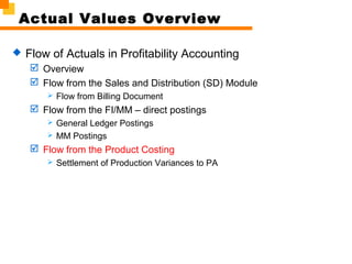 Actual Values Overview
 Flow of Actuals in Profitability Accounting
 Overview
 Flow from the Sales and Distribution (SD) Module
 Flow from Billing Document
 Flow from the FI/MM – direct postings
 General Ledger Postings
 MM Postings
 Flow from the Product Costing
 Settlement of Production Variances to PA
 