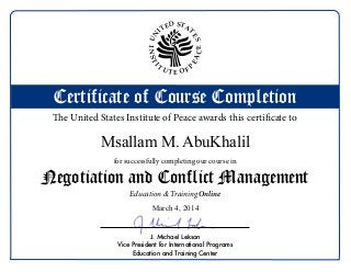 Certificate of Course Completion
Negotiation and Conflict Management
for successfully completing our course in
The United States Institute of Peace awards this certificate to
Online
J. Michael Lekson
Vice President for International Programs
Education and Training Center
UN
ITED STA
T
ES
INSTI
T
U T E O F
P
EACE
Education & Training
Msallam M. AbuKhalil
March 4, 2014
 