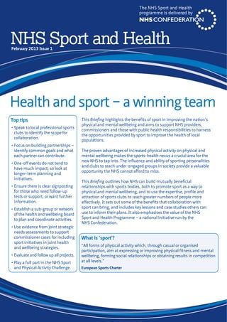 Health and sport – a winning team
The NHS Sport and Health
programme is delivered by
Top tips
• Speak to local professional sports
clubs to identify the scope for
collaboration.
• Focus on building partnerships –
identify common goals and what
each partner can contribute.
• One-off events do not tend to
have much impact, so look at
longer-term planning and
initiatives.
• Ensure there is clear signposting
for those who need follow-up
tests or support, or want further
information.
• Establish a sub-group or network
of the health and wellbeing board
to plan and coordinate activities.
• Use evidence from joint strategic
needs assessments to support
commissioner cases for including
sport initiatives in joint health
and wellbeing strategies.
• Evaluate and follow up all projects.
• Play a full part in the NHS Sport
and Physical Activity Challenge.
This Briefing highlights the benefits of sport in improving the nation’s
physical and mental wellbeing and aims to support NHS providers,
commissioners and those with public health responsibilities to harness
the opportunities provided by sport to improve the health of local
populations.
The proven advantages of increased physical activity on physical and
mental wellbeing makes the sports-health nexus a crucial area for the
new NHS to tap into. The influence and ability of sporting personalities
and clubs to reach under-engaged groups in society provide a valuable
opportunity the NHS cannot afford to miss.
This Briefing outlines how NHS can build mutually beneficial
relationships with sports bodies, both to promote sport as a way to
physical and mental wellbeing, and to use the expertise, profile and
attraction of sports clubs to reach greater numbers of people more
effectively. It sets out some of the benefits that collaboration with
sport can bring, and includes key lessons and case studies others can
use to inform their plans. It also emphasises the value of the NHS
Sport and Health Programme – a national initiative run by the
NHS Confederation.
What is ‘sport’?
“All forms of physical activity which, through casual or organised
participation, aim at expressing or improving physical fitness and mental
wellbeing, forming social relationships or obtaining results in competition
at all levels.”
European Sports Charter
NHS Sport and HealthFebruary 2013 Issue 1
 