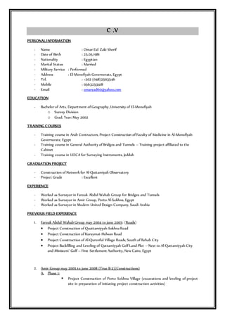 C .V
PERSONAL INFORMATION
- Name : Omar Eid Zaki Sherif
- Date of Birth : 25.05.1981
- Nationality : Egyptian
- Marital Status : Married
- Military Service : Performed
- Address : El-Monofiyah Governorate, Egypt
- Tel. : +202 (048)2503546
- Mobile : 0563253418
- Email : omaread60@yahoo.com
EDUCATION
- Bachelor of Arts, Department of Geography, University of El-Monofiyah
o Survey Division
o Grad. Year: May 2002
TRAINING COURSES
- Training course in Arab Contractors, Project Construction of Faculty of Medicine in Al-Monofiyah
Governorate, Egypt
- Training course in General Authority of Bridges and Tunnels – Training project affiliated to the
Cabinet
- Training course in LEICA for Surveying Instruments, Jeddah
GRADUATION PROJECT
- Construction of Network for Al-Qattamiyah Observatory
- Project Grade : Excellent
EXPERIENCE
- Worked as Surveyor in Farouk Abdul Wahab Group for Bridges and Tunnels
- Worked as Surveyor in Amir Group, Porto Al-Sokhna, Egypt
- Worked as Surveyor in Modern United Design Company, Saudi Arabia
PREVIOUS FIELD EXPERIENCE
1. Farouk Abdul Wahab Group may 2004 to june 2005: (Roads)
 Project Construction of Quattamiyyah-Sokhna Road
 Project Construction of Kuraymat-Helwan Road
 Project Construction of Al-Quronful Village Roads, South of Rehab City
 Project Backfilling and Leveling of Qattamiyyah Golf Land Plot – Next to Al-Qattamiyyah City
and Ministers’ Golf – First Settlement Authority, New Cairo, Egypt
2. Amir Group may 2005 to june 2008 (True B-2)(Constructions)
A. Phase 1:
 Project Construction of Porto Sokhna Village (excavations and leveling of project
site in preparation of initiating project construction activities)
 