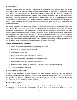 1
1. Introduction:
Improved cooking stove has brought a revolution in Bangladesh which reduced time and money
consumption, produces minimum Carbon dioxide and saves from health disorder. Dependency on fuel
consumption has significantly reduced. Many organizations, specifically GIZ, big NGO’s and even the root
level NGO’s have come forward working together. Many initiatives have been taken by the Government of
Bangladesh. Cow dung, jute sticks, other agricultural waste, wood – 90% of all Bangladeshis still employ
these traditional fuels for cooking, and most use inefficient and poorly ventilated clay stoves that produce
smoke, carbon monoxide, and carcinogens; the particulate pollution levels may be 30-35 times higher than
accepted guidelines.
The women, who cook over these stoves and their small children, are exposed to these high levels of toxins
for between three and seven hours a day. The World Health Organization has estimated that 46,000
women and children die each year in Bangladesh as a direct result of exposure to indoor air pollution, while
millions more suffer from respiratory diseases, tuberculosis, asthma, cardiovascular disease, eye problems,
and lung cancer. 70% of the victims of indoor air pollution are children under five. The best immediate way
of addressing this urgent problem is the rapid and widespread introduction of improved cooking stoves:
stoves that burn biomass much more efficiently and – even more importantly – are designed to draw off
the smoke and toxins, thus creating a safe environment for women and children.
General Energy Situation in Bangladesh:
 Power: Installed capacity: 10000 MW (Operating: 8000 MW)
 Natural Gas: 11 tcf, Consumption: 500 bcf/a
 Coal reserve: 2 billion ton
 50% of total energy supply is provided by biomass
 40% of HHs: connected to grid electricity (rural area, 20%)
 6% of the HHs: natural gas, primarily in urban areas
 For cooking: >90% depend on biomass, e.g. rice husks, jute sticks, cow dung, wood.
 The way is traditional, inefficient
2. Improved Cooking Stove (ICS):
A stove is the combination of heat generation and heat transfer to a cooking pot. Cook stoves are
commonly called “improved” if they are more “efficient” than the traditional cook stoves. “Efficient” mean
Energy efficiency. The core question concerning the efficiency of two alternative stoves is: “With which of
the two stoves do I use less fuel to prepare my meal?” 
Traditional Cooking Stove:
These stoves may be built under ground or over ground. Heat transfer to the cooking pot is very low,
resulting into low efficiency. Mud-built cylinder with three raised points. Because of the large size of the
 