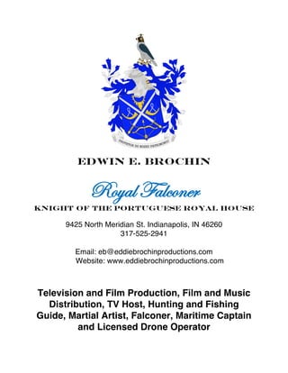  
	
  
Edwin E. Brochin
Royal Falconer
Knight of the Portuguese Royal House
9425 North Meridian St. Indianapolis, IN 46260
317-525-2941
Email: eb@eddiebrochinproductions.com
Website: www.eddiebrochinproductions.com
Television and Film Production, Film and Music
Distribution, TV Host, Hunting and Fishing
Guide, Martial Artist, Falconer, Maritime Captain
and Licensed Drone Operator
 