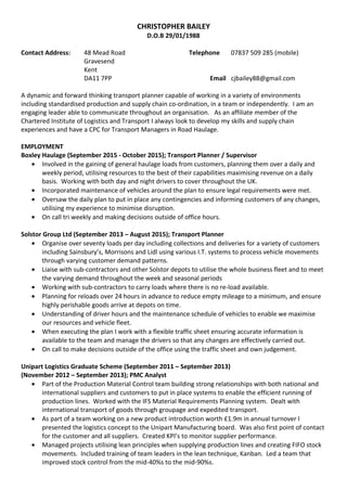 CHRISTOPHER BAILEY
D.O.B 29/01/1988
Contact Address: 48 Mead Road Telephone 07837 509 285 (mobile)
Gravesend
Kent
DA11 7PP Email cjbailey88@gmail.com
A dynamic and forward thinking transport planner capable of working in a variety of environments
including standardised production and supply chain co-ordination, in a team or independently. I am an
engaging leader able to communicate throughout an organisation. As an affiliate member of the
Chartered Institute of Logistics and Transport I always look to develop my skills and supply chain
experiences and have a CPC for Transport Managers in Road Haulage.
EMPLOYMENT
Boxley Haulage (September 2015 - October 2015); Transport Planner / Supervisor
• Involved in the gaining of general haulage loads from customers, planning them over a daily and
weekly period, utilising resources to the best of their capabilities maximising revenue on a daily
basis. Working with both day and night drivers to cover throughout the UK.
• Incorporated maintenance of vehicles around the plan to ensure legal requirements were met.
• Oversaw the daily plan to put in place any contingencies and informing customers of any changes,
utilising my experience to minimise disruption.
• On call tri weekly and making decisions outside of office hours.
Solstor Group Ltd (September 2013 – August 2015); Transport Planner
• Organise over seventy loads per day including collections and deliveries for a variety of customers
including Sainsbury’s, Morrisons and Lidl using various I.T. systems to process vehicle movements
through varying customer demand patterns.
• Liaise with sub-contractors and other Solstor depots to utilise the whole business fleet and to meet
the varying demand throughout the week and seasonal periods
• Working with sub-contractors to carry loads where there is no re-load available.
• Planning for reloads over 24 hours in advance to reduce empty mileage to a minimum, and ensure
highly perishable goods arrive at depots on time.
• Understanding of driver hours and the maintenance schedule of vehicles to enable we maximise
our resources and vehicle fleet.
• When executing the plan I work with a flexible traffic sheet ensuring accurate information is
available to the team and manage the drivers so that any changes are effectively carried out.
• On call to make decisions outside of the office using the traffic sheet and own judgement.
Unipart Logistics Graduate Scheme (September 2011 – September 2013)
(November 2012 – September 2013); PMC Analyst
• Part of the Production Material Control team building strong relationships with both national and
international suppliers and customers to put in place systems to enable the efficient running of
production lines. Worked with the IFS Material Requirements Planning system. Dealt with
international transport of goods through groupage and expedited transport.
• As part of a team working on a new product introduction worth £1.9m in annual turnover I
presented the logistics concept to the Unipart Manufacturing board. Was also first point of contact
for the customer and all suppliers. Created KPI’s to monitor supplier performance.
• Managed projects utilising lean principles when supplying production lines and creating FIFO stock
movements. Included training of team leaders in the lean technique, Kanban. Led a team that
improved stock control from the mid-40%s to the mid-90%s.
 