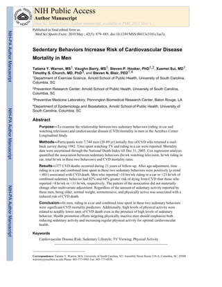 Sedentary Behaviors Increase Risk of Cardiovascular Disease
Mortality in Men
Tatiana Y. Warren, MS1, Vaughn Barry, MS1, Steven P. Hooker, PhD1,2, Xuemei Sui, MD1,
Timothy S. Church, MD, PhD3, and Steven N. Blair, PED1,4
1Department of Exercise Science, Arnold School of Public Health, University of South Carolina,
Columbia, SC
2Prevention Research Center, Arnold School of Public Health, University of South Carolina,
Columbia, SC
3Preventive Medicine Laboratory, Pennington Biomedical Research Center, Baton Rouge, LA
4Department of Epidemiology and Biostatistics, Arnold School of Public Health, University of
South Carolina, Columbia, SC
Abstract
Purpose—To examine the relationship between two sedentary behaviors (riding in car and
watching television) and cardiovascular disease (CVD) mortality in men in the Aerobics Center
Longitudinal Study.
Methods—Participants were 7,744 men (20-89 yr) initially free of CVD who returned a mail-
back survey during 1982. Time spent watching TV and riding in a car were reported. Mortality
data were ascertained through the National Death Index till Dec 31, 2003. Cox regression analysis
quantified the association between sedentary behaviors (hr/wk watching television, hr/wk riding in
car, total hr/wk in these two behaviors) and CVD mortality rates.
Results—377 CVD deaths occurred during 21 years of follow-up. After age-adjustment, time
riding in a car and combined time spent in these two sedentary behaviors were positively (p trend
<.001) associated with CVD death. Men who reported >10 hrs/wk riding in a car or >23 hr/wk of
combined sedentary behavior had 82% and 64% greater risk of dying from CVD than those who
reported <4 hr/wk or <11 hr/wk, respectively. The pattern of the association did not materially
change after multivariate adjustment. Regardless of the amount of sedentary activity reported by
these men, being older, normal weight, normotensive, and physically active was associated with a
reduced risk of CVD death.
Conclusion—In men, riding in a car and combined time spent in these two sedentary behaviors
were significant CVD mortality predictors. Additionally, high levels of physical activity were
related to notably lower rates of CVD death even in the presence of high levels of sedentary
behavior. Health promotion efforts targeting physically inactive men should emphasize both
reducing sedentary activity and increasing regular physical activity for optimal cardiovascular
health.
Keywords
Cardiovascular Disease Risk; Sedentary Lifestyle; TV Viewing; Physical Activity
Correspondence: Tatiana Y. Warren, M.S. University of South Carolina, 921 Assembly Street Room 318-A, Columbia, SC, 29208
warrenty@mailbox.sc.edu Phone: 803-777-9905 Fax: 803-777-0558.
NIH Public Access
Author Manuscript
Med Sci Sports Exerc. Author manuscript; available in PMC 2011 May 1.
Published in final edited form as:
Med Sci Sports Exerc. 2010 May ; 42(5): 879–885. doi:10.1249/MSS.0b013e3181c3aa7e.
NIH-PAAuthorManuscriptNIH-PAAuthorManuscriptNIH-PAAuthorManuscript
 