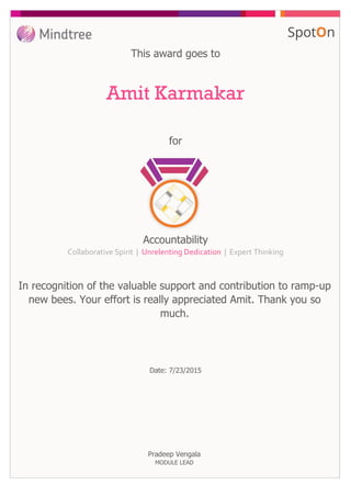 This award goes to
for
Amit Karmakar
In recognition of the valuable support and contribution to ramp-up
new bees. Your effort is really appreciated Amit. Thank you so
much.
Accountability
Collaborative Spirit | Unrelenting Dedication | Expert Thinking
Date: 7/23/2015
Pradeep Vengala
MODULE LEAD
 