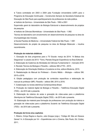 2
● Tutora contratada em 2003 e 2004 pela Fundação Universitária (USP) para o
Programa de Educação Continuada – Construindo Sempre da Secretaria Estadual de
Educação de São Paulo para aperfeiçoamento de professores da rede pública.
● Instituto de Química – Universidade de São Paulo - 1993 a 2001
Supervisão geral do laboratório de Biologia Estrutural e desenvolvimento de projetos
de pesquisa
● Instituto de Ciências Biomédicas - Universidade de São Paulo - 1.992
Técnica de laboratório com envolvimento em desenvolvimento de pesquisa na área de
imunopatologia das micoses.
● Escola Paulista de Medicina – Universidade Federal de São Paulo - 1.991
Desenvolvimento de projeto de pesquisa na área de Biologia Molecular – insulina
recombinante.
Produção de materiais didáticos
1. Gravação de dois programas para o TV Escola: março de 2014: “A Beleza dos
Diagramas” e outubro de 2013: “Terra, Planeta Singular Experiência na Área Editorial
2. Elaboração de Cadernos de Atividades de Ciências Fundamental 2 – mercado 2016
3. Revisão Técnica de Biologia e Filosofia – editoras SM e FTD – 2015.
4. Elaboração de Orientação Didática e Curadoria on-line, editora Moderna, 2015.
5. Reelaboração do Manual do Professor – Ensino Médio - -Biologia – editora SM,
2015 a 2016.
6. Edição pedagógica com produção de conteúdos específicos e elaboração de
manual do professor (MP), Filosofia – editora SM, 2015 a 2016.
7. Colaboração na revista eletrônica Contemporânea Brasil.
8. Produção de material digital de Biologia e Filosofia – Telefônica Educação Digital
(TED) – de 2015 até o presente.
9. Elaboração de roteiros de aulas e gravação de vídeo-aulas para a plataforma
Stembyme da Telefônica Educação Digital (TED) – de 2015 até o presente.
10. Elaboração de material para formação de professores com produção de roteiros e
gravação de vídeo-aulas para a plataforma Scolartic da Telefônica Educação Digital
(TED) – de 2015 até o presente.
Produção de livros e/ou capítulos
1. Ribeiro, Cintya Regina e Aquino, Julio Groppa (orgs.), “Código 46: Nós em Nossos
Genes” In: A Educação por Vir – Experiências com o Cinema, São Paulo, Ed. Cortez,
2011.
 