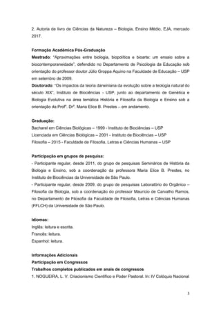 3
2. Autoria de livro de Ciências da Natureza – Biologia, Ensino Médio, EJA, mercado
2017.
Formação Acadêmica Pós-Graduação
Mestrado: “Aproximações entre biologia, biopolítica e bioarte: um ensaio sobre a
biocontemporaneidade”, defendido no Departamento de Psicologia da Educação sob
orientação do professor doutor Júlio Groppa Aquino na Faculdade de Educação – USP
em setembro de 2009.
Doutorado: “Os impactos da teoria darwiniana da evolução sobre a teologia natural do
século XIX”, Instituto de Biociências - USP, junto ao departamento de Genética e
Biologia Evolutiva na área temática História e Filosofia da Biologia e Ensino sob a
orientação da Profa
. Dra
. Maria Elice B. Prestes – em andamento.
Graduação:
Bacharel em Ciências Biológicas – 1999 - Instituto de Biociências – USP
Licenciada em Ciências Biológicas – 2001 - Instituto de Biociências – USP
Filosofia – 2015 - Faculdade de Filosofia, Letras e Ciências Humanas – USP
Participação em grupos de pesquisa:
- Participante regular, desde 2011, do grupo de pesquisas Seminários de História da
Biologia e Ensino, sob a coordenação da professora Maria Elice B. Prestes, no
Instituto de Biociências da Universidade de São Paulo.
- Participante regular, desde 2009, do grupo de pesquisas Laboratório do Orgânico –
Filosofia da Biologia, sob a coordenação do professor Maurício de Carvalho Ramos,
no Departamento de Filosofia da Faculdade de Filosofia, Letras e Ciências Humanas
(FFLCH) da Universidade de São Paulo.
Idiomas:
Inglês: leitura e escrita.
Francês: leitura.
Espanhol: leitura.
Informações Adicionais
Participação em Congressos
Trabalhos completos publicados em anais de congressos
1. NOGUEIRA, L. V. Criacionismo Científico e Poder Pastoral. In: IV Colóquio Nacional
 