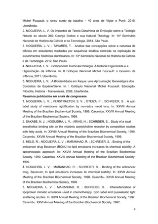 4
Michel Foucault: o ronco surdo da batalha – 40 anos de Vigiar e Punir, 2015,
Uberlândia.
2. NOGUEIRA, L. V. Os impactos da Teoria Darwinista da Evolução sobre a Teologia
Natural do século XIX: George Stokes e sua Natural Theology. In: 14º Seminário
Nacional de História da Ciência e da Tecnologia, 2014, São Paulo.
3. NOGUEIRA, L. V. ; TAVARES, T. . Análise das concepções sobre a natureza da
ciência em estudantes mediadas por sequência didática centrada na replicação de
experimentos históricos darwinianos. In: 13º Seminário Nacional de História da Ciência
e da Tecnologia, 2012, São Paulo.
4. NOGUEIRA, L. V. . Componente Curricular Biologia: A Infância Higienizada e a
Higienização da Infância. In: II Colóquio Nacional Michel Foucault: o Governo da
Infância, 2011, Uberlândia.
5. NOGUEIRA, L. V. . A Bioidentidade em Xeque: uma Aproximação Genealógica dos
Conceitos de Espécie/Gene. In: I Colóquio Nacional Michel Foucault: Educação,
Filosofia, História - Transversais, 2008, Uberlândia.
Resumos publicados em anais de congressos
1. NOGUEIRA, L. V. ; VERSTRAETEN, S. V. ; OTEIZA, P. ; SCHREIER, S. . A spin
label study of membrane rigidification by nonredox metal ions. In: XXVIII Annual
Meeting of the Brazilian Biochemical Society, 1999, Caxambu. XXVIII Annual Meeting
of the Brazilian Biochemical Society, 1999.
2. SAKABE, N. J. ; NOGUEIRA, L. V. ; ARIAS, H. ; SCHREIER, S. . Study of a local
anesthetics binding site on the nicotinic acetylcholine receptor by competition studies
with fatty acids. In: XXVIII Annual Meeting of the Brazilian Biochemical Society, 1999,
Caxambu. XXVIII Annual Meeting of the Brazilian Biochemical Society, 1999.
3. MELO, R. ; NOGUEIRA, L. V. ; MARANHAO, R. ; SCHREIER, S. . Binding of the
anticancer drug Becenum (BCNU) to lipid emulsions increases its chemical stability. A
spectroscopic approach. In: XXVIII Annual Meeting of the Brazilian Biochemical
Society, 1999, Caxambu. XXVIII Annual Meeting of the Brazilian Biochemical Society,
1999.
4. NOGUEIRA, L. V. ; MARANHAO, R. ; SCHREIER, S. . Binding of the anticancer
drug, Becenum, to lipid emulsions increases its chemical stability. In: XXVII Annual
Meeting of the Brazilian Biochemical Society, 1998, Caxambu. XXVII Annual Meeting
of the Brazilian Biochemical Society, 1998.
5. NOGUEIRA, L. V. ; MARANHAO, R. ; SCHREIER, S. . Characterization of
lipoprotein mimetic emulsions used in chemotherapy. Spin label and quasielastic light
scattering studies. In: XXVI Annual Meeting of the Brazilian Biochemical Society, 1997,
Caxambu. XXVI Annual Meeting of the Brazilian Biochemical Society, 1997.
 